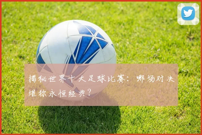 揭秘世界十大足球比赛：哪场对决堪称永恒经典？