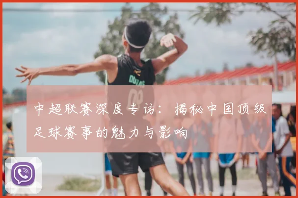 中超联赛深度专访：揭秘中国顶级足球赛事的魅力与影响