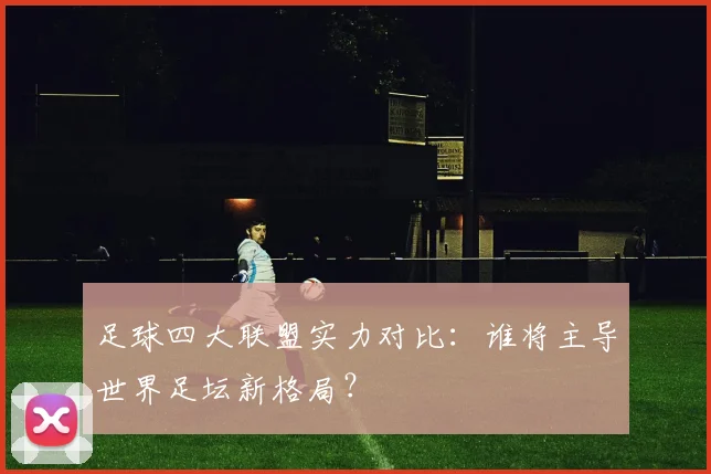 足球四大联盟实力对比：谁将主导世界足坛新格局？